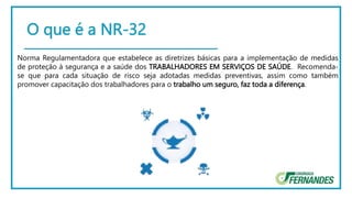O que é a NR-32
Norma Regulamentadora que estabelece as diretrizes básicas para a implementação de medidas
de proteção à segurança e a saúde dos TRABALHADORES EM SERVIÇOS DE SAÚDE. Recomenda-
se que para cada situação de risco seja adotadas medidas preventivas, assim como também
promover capacitação dos trabalhadores para o trabalho um seguro, faz toda a diferença.
 