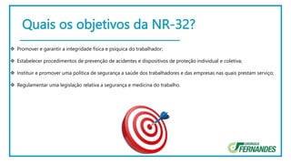 Quais os objetivos da NR-32?
 Promover e garantir a integridade física e psíquica do trabalhador;
 Estabelecer procedimentos de prevenção de acidentes e dispositivos de proteção individual e coletiva;
 Instituir e promover uma política de segurança a saúde dos trabalhadores e das empresas nas quais prestam serviço;
 Regulamentar uma legislação relativa a segurança e medicina do trabalho.
 