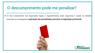O descumprimento pode me penalizar?
 O não cumprimento das disposições legais e regulamentares sobre segurança e saúde no trabalho
acarretará ao empregador a aplicação das penalidades previstas na legislação pertinente.
 