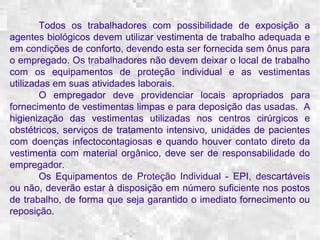 Todos os trabalhadores com possibilidade de exposição a 
agentes biológicos devem utilizar vestimenta de trabalho adequada e 
em condições de conforto, devendo esta ser fornecida sem ônus para 
o empregado. Os trabalhadores não devem deixar o local de trabalho 
com os equipamentos de proteção individual e as vestimentas 
utilizadas em suas atividades laborais. 
O empregador deve providenciar locais apropriados para 
fornecimento de vestimentas limpas e para deposição das usadas. A 
higienização das vestimentas utilizadas nos centros cirúrgicos e 
obstétricos, serviços de tratamento intensivo, unidades de pacientes 
com doenças infectocontagiosas e quando houver contato direto da 
vestimenta com material orgânico, deve ser de responsabilidade do 
empregador. 
Os Equipamentos de Proteção Individual - EPI, descartáveis 
ou não, deverão estar à disposição em número suficiente nos postos 
de trabalho, de forma que seja garantido o imediato fornecimento ou 
reposição. 
 