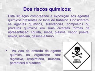 Dos riscos químicos; 
• Esta situação compreende a exposição aos agentes 
químicos presentes no local de trabalho. Consideram-se 
agentes químicos, substâncias, compostos ou 
produtos químicos em suas diversas formas de 
apresentação: líquida, sólida, plasma, vapor, poeira, 
névoa, neblina, gasosa e fumo. 
• As vias de entrada do agente 
químico no organismo são: 
digestiva, respiratória, mucosa, 
parenteral e cutânea. 
 