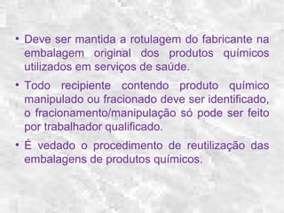 ● Deve ser mantida a rotulagem do fabricante na 
embalagem original dos produtos químicos 
utilizados em serviços de saúde. 
● Todo recipiente contendo produto químico 
manipulado ou fracionado deve ser identificado, 
o fracionamento/manipulação só pode ser feito 
por trabalhador qualificado. 
● É vedado o procedimento de reutilização das 
embalagens de produtos químicos. 
 