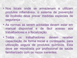 ● Nos locais onde se armazenam e utilizam 
produtos inflamáveis, o sistema de prevenção 
de incêndio deve prever medidas especiais de 
segurança . 
● As normas as serem adotadas devem estar em 
manual disponível e de fácil acesso aos 
trabalhadores e a fiscalização. 
● Todos os trabalhadores devem receber 
capacitação de forma inicial e continuada, para 
utilização segura de produtos químicos. Esta 
deve ser ministrada por profissional de saúde 
familiarizado com os riscos inerentes. 
 