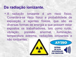 Da radiação ionizante. 
● A radiação ionizante é um risco físico. 
Considera-se risco físico a probabilidade de 
exposição a agentes físicos, que são as 
diversas formas de energia a que possam estar 
expostos os trabalhadores, tais como ruído, 
vibração, pressão anormal, iluminação, 
temperatura extrema, radiações ionizantes e 
não ionizantes. 
 