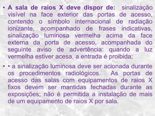 ● A sala de raios X deve dispor de: sinalização 
visível na face exterior das portas de acesso, 
contendo o símbolo internacional de radiação 
ionizante, acompanhado de frases indicativas, 
sinalização luminosa vermelha acima da face 
externa da porta de acesso, acompanhada do 
seguinte aviso de advertência: quando a luz 
vermelha estiver acesa, a entrada é proibida; 
● • a sinalização luminosa deve ser acionada durante 
os procedimentos radiológicos. As portas de 
acesso das salas com equipamentos de raios X 
fixos devem ser mantidas fechadas durante as 
exposições; não é permitida a instalação de mais 
de um equipamento de raios X por sala. 
 