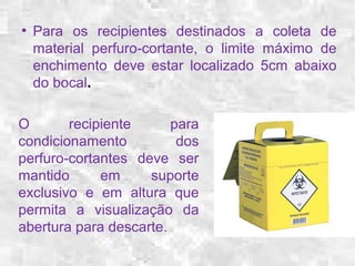 ● Para os recipientes destinados a coleta de 
material perfuro-cortante, o limite máximo de 
enchimento deve estar localizado 5cm abaixo 
do bocal. 
O recipiente para 
condicionamento dos 
perfuro-cortantes deve ser 
mantido em suporte 
exclusivo e em altura que 
permita a visualização da 
abertura para descarte. 
 