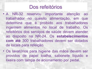 Dos refeitórios 
● A NR-32 reservou importante atenção ao 
trabalhador no quesito alimentação, em que 
determina que é proibido aos trabalhadores 
ingerirem alimentos no local de trabalho. Os 
refeitórios dos serviços de saúde devem atender 
ao disposto na NR-24. Os estabelecimentos 
com até 300 trabalhadores devem ser dotados 
de locais para refeição. 
● Os lavatórios para higiene das mãos devem ser 
providos de papel toalha, sabonete líquido e 
lixeira com tampa de acionamento por pedal. 
 