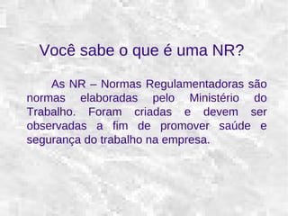 Você sabe o que é uma NR? 
As NR – Normas Regulamentadoras são 
normas elaboradas pelo Ministério do 
Trabalho. Foram criadas e devem ser 
observadas a fim de promover saúde e 
segurança do trabalho na empresa. 
 
