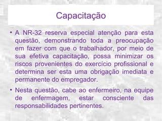 Capacitação 
● A NR-32 reserva especial atenção para esta 
questão, demonstrando toda a preocupação 
em fazer com que o trabalhador, por meio de 
sua efetiva capacitação, possa minimizar os 
riscos provenientes do exercício profissional e 
determina ser esta uma obrigação imediata e 
permanente do empregador. 
● Nesta questão, cabe ao enfermeiro, na equipe 
de enfermagem, estar consciente das 
responsabilidades pertinentes. 
 