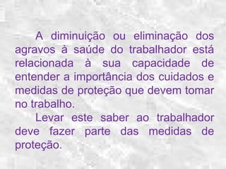 A diminuição ou eliminação dos 
agravos à saúde do trabalhador está 
relacionada à sua capacidade de 
entender a importância dos cuidados e 
medidas de proteção que devem tomar 
no trabalho. 
Levar este saber ao trabalhador 
deve fazer parte das medidas de 
proteção. 
 