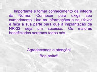 Importante é tomar conhecimento da íntegra 
da Norma. Conhecer para exigir seu 
cumprimento. Use as informações a seu favor 
e faça a sua parte para que a implantação da 
NR-32 seja um sucesso. Os maiores 
beneficiados seremos todos nós. 
Agradecemos a atenção! 
Boa noite!! 
