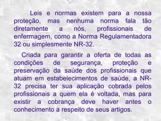 Leis e normas existem para a nossa 
proteção, mas nenhuma norma fala tão 
diretamente a nós, profissionais de 
enfermagem, como a Norma Regulamentadora 
32 ou simplesmente NR-32. 
Criada para garantir a oferta de todas as 
condições de segurança, proteção e 
preservação da saúde dos profissionais que 
atuam em estabelecimentos de saúde, a NR- 
32 precisa ter sua aplicação cobrada pelos 
profissionais a quem ela é voltada, mas para 
existir a cobrança deve haver antes o 
conhecimento a respeito de seus artigos. 
 