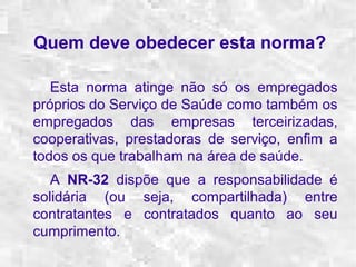Quem deve obedecer esta norma? 
Esta norma atinge não só os empregados 
próprios do Serviço de Saúde como também os 
empregados das empresas terceirizadas, 
cooperativas, prestadoras de serviço, enfim a 
todos os que trabalham na área de saúde. 
A NR-32 dispõe que a responsabilidade é 
solidária (ou seja, compartilhada) entre 
contratantes e contratados quanto ao seu 
cumprimento. 
 