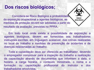 Dos riscos biológicos; 
Considera-se Risco Biológico a probabilidade 
da exposição ocupacional a agentes biológicos, as 
medidas de proteção devem ser adotadas a partir do 
resultado da avaliação, previstas no PPRA. 
Em todo local onde exista a possibilidade de exposição a 
agentes biológicos, devem ser fornecidas aos trabalhadores 
instruções escritas, em linguagem acessível, das rotinas realizadas 
no local de trabalho e medidas de prevenção de acidentes e de 
doenças relacionadas ao trabalho. 
Toda a capacitação deve ser oferecida ao trabalhador, devendo 
o empregador comprovar para a inspeção do trabalho a realização 
da capacitação através de documentos que informem a data, o 
horário, a carga horária, o conteúdo ministrado, o nome e a 
formação ou capacitação profissional do instrutor e dos 
trabalhadores envolvidos. 
 