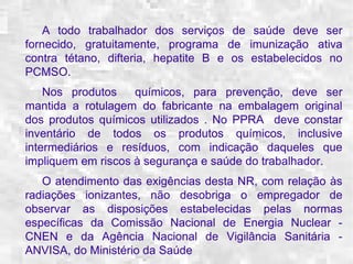 A todo trabalhador dos serviços de saúde deve ser 
fornecido, gratuitamente, programa de imunização ativa 
contra tétano, difteria, hepatite B e os estabelecidos no 
PCMSO. 
Nos produtos químicos, para prevenção, deve ser 
mantida a rotulagem do fabricante na embalagem original 
dos produtos químicos utilizados . No PPRA deve constar 
inventário de todos os produtos químicos, inclusive 
intermediários e resíduos, com indicação daqueles que 
impliquem em riscos à segurança e saúde do trabalhador. 
O atendimento das exigências desta NR, com relação às 
radiações ionizantes, não desobriga o empregador de 
observar as disposições estabelecidas pelas normas 
específicas da Comissão Nacional de Energia Nuclear - 
CNEN e da Agência Nacional de Vigilância Sanitária - 
ANVISA, do Ministério da Saúde 
 