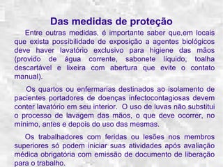 Das medidas de proteção 
Entre outras medidas, é importante saber que,em locais 
que exista possibilidade de exposição a agentes biológicos 
deve haver lavatório exclusivo para higiene das mãos 
(provido de água corrente, sabonete líquido, toalha 
descartável e lixeira com abertura que evite o contato 
manual). 
Os quartos ou enfermarias destinados ao isolamento de 
pacientes portadores de doenças infectocontagiosas devem 
conter lavatório em seu interior. O uso de luvas não substitui 
o processo de lavagem das mãos, o que deve ocorrer, no 
mínimo, antes e depois do uso das mesmas. 
Os trabalhadores com feridas ou lesões nos membros 
superiores só podem iniciar suas atividades após avaliação 
médica obrigatória com emissão de documento de liberação 
para o trabalho. 
 