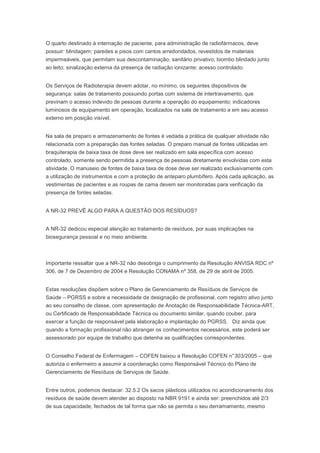 O quarto destinado à internação de paciente, para administração de radiofármacos, deve
possuir: blindagem; paredes e pisos com cantos arredondados, revestidos de materiais
impermeáveis, que permitam sua descontaminação; sanitário privativo; biombo blindado junto
ao leito; sinalização externa da presença de radiação ionizante; acesso controlado.
Os Serviços de Radioterapia devem adotar, no mínimo, os seguintes dispositivos de
segurança: salas de tratamento possuindo portas com sistema de intertravamento, que
previnam o acesso indevido de pessoas durante a operação do equipamento; indicadores
luminosos de equipamento em operação, localizados na sala de tratamento e em seu acesso
externo em posição visível.
Na sala de preparo e armazenamento de fontes é vedada a prática de qualquer atividade não
relacionada com a preparação das fontes seladas. O preparo manual de fontes utilizadas em
braquiterapia de baixa taxa de dose deve ser realizado em sala específica com acesso
controlado, somente sendo permitida a presença de pessoas diretamente envolvidas com esta
atividade. O manuseio de fontes de baixa taxa de dose deve ser realizado exclusivamente com
a utilização de instrumentos e com a proteção de anteparo plumbífero. Após cada aplicação, as
vestimentas de pacientes e as roupas de cama devem ser monitoradas para verificação da
presença de fontes seladas.
A NR-32 PREVÊ ALGO PARA A QUESTÃO DOS RESÍDUOS?
A NR-32 dedicou especial atenção ao tratamento de resíduos, por suas implicações na
biosegurança pessoal e no meio ambiente.

Importante ressaltar que a NR-32 não desobriga o cumprimento da Resolução ANVISA RDC nº
306, de 7 de Dezembro de 2004 e Resolução CONAMA nº 358, de 29 de abril de 2005.
Estas resoluções dispõem sobre o Plano de Gerenciamento de Resíduos de Serviços de
Saúde – PGRSS e sobre a necessidade da designação de profissional, com registro ativo junto
ao seu conselho de classe, com apresentação de Anotação de Responsabilidade Técnica-ART,
ou Certificado de Responsabilidade Técnica ou documento similar, quando couber, para
exercer a função de responsável pela elaboração e implantação do PGRSS. Diz ainda que:
quando a formação profissional não abranger os conhecimentos necessários, este poderá ser
assessorado por equipe de trabalho que detenha as qualificações correspondentes.
O Conselho Federal de Enfermagem – COFEN baixou a Resolução COFEN n° 303/2005 – que
autoriza o enfermeiro a assumir a coordenação como Responsável Técnico do Plano de
Gerenciamento de Resíduos de Serviços de Saúde.
Entre outros, podemos destacar: 32.5.2 Os sacos plásticos utilizados no acondicionamento dos
resíduos de saúde devem atender ao disposto na NBR 9191 e ainda ser: preenchidos até 2/3
de sua capacidade; fechados de tal forma que não se permita o seu derramamento, mesmo

 