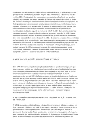 que virados com a abertura para baixo; retirados imediatamente do local de geração após o
preenchimento e fechamento; mantidos íntegros até o tratamento ou a disposição final do
resíduo. 32.5.3 A segregação dos resíduos deve ser realizada no local onde são gerados,
devendo ser observado que: sejam utilizados recipientes que atendam as normas da ABNT,
em número suficiente para o armazenamento; os recipientes estejam localizados próximos da
fonte geradora; os recipientes sejam constituídos de material lavável, resistente a punctura,
ruptura e vazamento, com tampa provida de sistema de abertura sem contato manual, com
cantos arredondados e que sejam resistentes ao tombamento; os recipientes sejam
identificados e sinalizados segundo as normas da ABNT. 32.5.3.1 Os recipientes existentes
nas salas de cirurgia e de parto não necessitam de tampa para vedação. 32.5.3.2 Para os
recipientes destinados a coleta de material perfurocortante, o limite máximo de enchimento
deve estar localizado 5 cm abaixo do bocal. 32.5.3.2.1 O recipiente para acondicionamento dos
perfurocortantes deve ser mantido em suporte exclusivo e em altura que permita a visualização
da abertura para descarte. 32.5.4 O transporte manual do recipiente de segregação deve ser
realizado de forma que não exista o contato do mesmo com outras partes do corpo, sendo
vedado o arrasto. 32.5.5 Sempre que o transporte do recipiente de segregação possa
comprometer a segurança e a saúde do trabalhador, devem ser utilizados meios técnicos
apropriados, de modo a preservar a sua saúde e integridade física.

A NR-32 TRATA DA QUESTÃO DO REFEITÓRIO E REFEIÇÕES?

Sim. A NR-32 reservou importante atenção ao trabalhador no quesito alimentação, em que
determina que é proibido aos trabalhadores ingerirem alimentos no local de trabalho e, para
conforto destes, durante as refeições, devem ser observados os seguintes itens: 32.6.1 Os
refeitórios dos serviços de saúde devem atender ao disposto na NR-24. 32.6.2 Os
estabelecimentos com até 300 trabalhadores devem ser dotados de locais para refeição, que
atendam aos seguintes requisitos mínimos: localização fora da área do posto de trabalho; piso
lavável; limpeza, arejamento e boa iluminação; mesas e assentos dimensionados de acordo
com o número de trabalhadores por intervalo de descanso e refeição; lavatórios instalados nas
proximidades ou no próprio local; fornecimento de água potável; possuir equipamento
apropriado e seguro para aquecimento de refeições. 32.6.3 Os lavatórios para higiene das
mãos devem ser providos de papel toalha, sabonete líquido e lixeira com tampa de
acionamento por pedal.
A NR-32 GARANTE AO TRABALHADOR A CAPACITAÇÃO EM RELAÇÃO AO PROCESSO
DE TRABALHO?
A NR-32 reserva especial atenção para esta questão, demonstrando toda a preocupação em
fazer com que o trabalhador, por meio de sua efetiva capacitação, possa minimizar os riscos
provenientes do exercício profissional e determina ser esta uma obrigação imediata e
permanente do empregador. Nesta questão, cabe ao enfermeiro, na equipe de enfermagem,
estar consciente das responsabilidades pertinentes. A diminuição ou eliminação dos agravos a
saúde do trabalhador está relacionada a sua capacidade de entender a importância dos

 