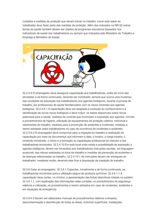 cuidados e medidas de proteção que devem tomar no trabalho. Levar este saber ao
trabalhador deve fazer parte das medidas de proteção. Além dos indicados na NR-32 outros
temas de saúde também devem ser objetos de programas educativos baseados nos
indicadores de saúde dos trabalhadores ou sempre que indicados pelo Ministério do Trabalho e
Emprego e Ministério da Saúde.

32.2.4.9 O empregador deve assegurar capacitação aos trabalhadores, antes do início das
atividades e de forma continuada, devendo ser ministrada: sempre que ocorra uma mudança
das condições de exposição dos trabalhadores aos agentes biológicos; durante a jornada de
trabalho; por profissionais de saúde familiarizados com os riscos inerentes aos agentes
biológicos. 32.2.4.9.1 A capacitação deve ser adaptada à evolução do conhecimento e à
identificação de novos riscos biológicos e deve incluir: os dados disponíveis sobre riscos
potenciais para a saúde; medidas de controle que minimizem a exposição aos agentes; normas
e procedimentos de higiene; utilização de equipamentos de proteção coletiva, individual e
vestimentas de trabalho; medidas para a prevenção de acidentes e incidentes; medidas a
serem adotadas pelos trabalhadores no caso de ocorrência de incidentes e acidentes.
32.2.4.9.2 O empregador deve comprovar para a inspeção do trabalho a realização da
capacitação por meio de documentos que informem a data, o horário, a carga horária, o
conteúdo ministrado, o nome e a formação ou capacitação profissional do instrutor e dos
trabalhadores envolvidos. 32.2.4.10 Em todo local onde exista a possibilidade de exposição a
agentes biológicos, devem ser fornecidas aos trabalhadores instruções escritas, em linguagem
acessível, das rotinas realizadas no local de trabalho e medidas de prevenção de acidentes e
de doenças relacionadas ao trabalho. 32.2.4.10.1 As instruções devem ser entregues ao
trabalhador, mediante recibo, devendo este ficar à disposição da inspeção do trabalho.
32.3.6 Cabe ao empregador: 32.3.6.1 Capacitar, inicialmente e de forma continuada, os
trabalhadores envolvidos para a utilização segura de produtos químicos. 32.3.6.1.1 A
capacitação deve conter, no mínimo: a apresentação das fichas descritivas citadas no subitem
32.3.4.1.1, com explicação das informações nelas contidas; os procedimentos de segurança
relativos a utilização; os procedimentos a serem adotados em caso de incidentes, acidentes e
em situações de emergência.
32.3.9.4.3 Devem ser elaborados manuais de procedimentos relativos a limpeza,
descontaminação e desinfecção de todas as áreas, incluindo superfícies, instalações,

 