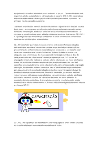 equipamentos, mobiliário, vestimentas, EPI e materiais. 32.3.9.4.3.1 Os manuais devem estar
disponíveis a todos os trabalhadores e à fiscalização do trabalho. 32.3.10.1 Os trabalhadores
envolvidos devem receber capacitação inicial e continuada que contenha, no mínimo: - as
principais vias de exposição ocupacional;
- os efeitos terapêuticos e adversos destes medicamentos e o possível risco à saúde, a curto e
longo prazo; - as normas e os procedimentos padronizados relativos ao manuseio, preparo,
transporte, administração, distribuição e descarte dos quimioterápicos antineoplásicos; - as
normas e os procedimentos a serem adotadas no caso de ocorrência de acidentes. 32.3.10.1.1
A capacitação deve ser ministrada por profissionais de saúde familiarizados com os riscos
inerentes aos quimioterápicos antineoplásicos.
32.4.3 O trabalhador que realize atividades em áreas onde existam fontes de radiações
ionizantes deve: permanecer nestas áreas o menor tempo possível para a realização do
procedimento; ter conhecimento dos riscos radiológicos associados ao seu trabalho; estar
capacitado inicialmente e de forma continuada em proteção radiológica; usar os EPIs
adequados para a minimização dos riscos; estar sob monitoração individual de dose de
radiação ionizante, nos casos em que a exposição seja ocupacional. 32.4.6 Cabe ao
empregador: implementar medidas de proteção coletiva relacionadas aos riscos radiológicos;
manter um profissional habilitado, responsável pela proteção radiológica em cada área
específica, com vinculação formal com o estabelecimento; promover capacitação em proteção
radiológica, inicialmente e de forma continuada, para os trabalhadores ocupacionalmente e
para-ocupacionalmente expostos às radiações ionizantes; manter no registro individual do
trabalhador as capacitações ministradas; fornecer ao trabalhador, por escrito e mediante
recibo, instruções relativas aos riscos radiológicos e procedimentos de proteção radiológica
adotados na instalação radiativa; dar ciência dos resultados das doses referentes às
exposições de rotina, acidentais e de emergências, por escrito e mediante recibo, a cada
trabalhador e ao médico coordenador do PCMSO ou médico encarregado dos exames médicos
previstos na NR-07.

32.4.14.2.4 Na capacitação dos trabalhadores para manipulação de fontes seladas utilizadas
em braquiterapia devem ser empregados simuladores de fontes.

 