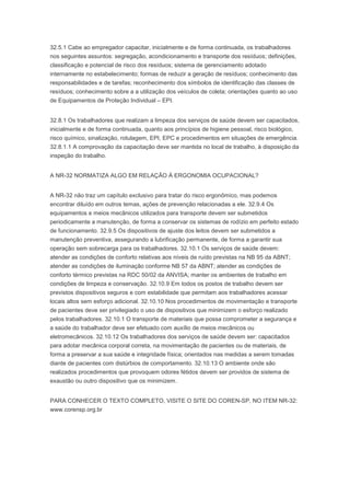32.5.1 Cabe ao empregador capacitar, inicialmente e de forma continuada, os trabalhadores
nos seguintes assuntos: segregação, acondicionamento e transporte dos resíduos; definições,
classificação e potencial de risco dos resíduos; sistema de gerenciamento adotado
internamente no estabelecimento; formas de reduzir a geração de resíduos; conhecimento das
responsabilidades e de tarefas; reconhecimento dos símbolos de identificação das classes de
resíduos; conhecimento sobre a a utilização dos veículos de coleta; orientações quanto ao uso
de Equipamentos de Proteção Individual – EPI.
32.8.1 Os trabalhadores que realizam a limpeza dos serviços de saúde devem ser capacitados,
inicialmente e de forma continuada, quanto aos princípios de higiene pessoal, risco biológico,
risco químico, sinalização, rotulagem, EPI, EPC e procedimentos em situações de emergência.
32.8.1.1 A comprovação da capacitação deve ser mantida no local de trabalho, à disposição da
inspeção do trabalho.
A NR-32 NORMATIZA ALGO EM RELAÇÃO À ERGONOMIA OCUPACIONAL?
A NR-32 não traz um capítulo exclusivo para tratar do risco ergonômico, mas podemos
encontrar diluído em outros temas, ações de prevenção relacionadas a ele. 32.9.4 Os
equipamentos e meios mecânicos utilizados para transporte devem ser submetidos
periodicamente a manutenção, de forma a conservar os sistemas de rodízio em perfeito estado
de funcionamento. 32.9.5 Os dispositivos de ajuste dos leitos devem ser submetidos a
manutenção preventiva, assegurando a lubrificação permanente, de forma a garantir sua
operação sem sobrecarga para os trabalhadores. 32.10.1 Os serviços de saúde devem:
atender as condições de conforto relativas aos níveis de ruído previstas na NB 95 da ABNT;
atender as condições de iluminação conforme NB 57 da ABNT; atender as condições de
conforto térmico previstas na RDC 50/02 da ANVISA; manter os ambientes de trabalho em
condições de limpeza e conservação. 32.10.9 Em todos os postos de trabalho devem ser
previstos dispositivos seguros e com estabilidade que permitam aos trabalhadores acessar
locais altos sem esforço adicional. 32.10.10 Nos procedimentos de movimentação e transporte
de pacientes deve ser privilegiado o uso de dispositivos que minimizem o esforço realizado
pelos trabalhadores. 32.10.1 O transporte de materiais que possa comprometer a segurança e
a saúde do trabalhador deve ser efetuado com auxílio de meios mecânicos ou
eletromecânicos. 32.10.12 Os trabalhadores dos serviços de saúde devem ser: capacitados
para adotar mecânica corporal correta, na movimentação de pacientes ou de materiais, de
forma a preservar a sua saúde e integridade física; orientados nas medidas a serem tomadas
diante de pacientes com distúrbios de comportamento. 32.10.13 O ambiente onde são
realizados procedimentos que provoquem odores fétidos devem ser providos de sistema de
exaustão ou outro dispositivo que os minimizem.
PARA CONHECER O TEXTO COMPLETO, VISITE O SITE DO COREN-SP, NO ITEM NR-32:
www.corensp.org.br

 