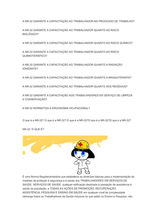 A NR-32 GARANTE A CAPACITAÇÃO AO TRABALHADOR NO PROCESSO DE TRABALHO?
A NR-32 GARANTE A CAPACITAÇÃO AO TRABALHADOR QUANTO AO RISCO
BIOLÓGICO?
A NR-32 GARANTE A CAPACITAÇÃO AO TRABALHADOR QUANTO AO RISCO QUÍMICO?
A NR-32 GARANTE A CAPACITAÇÃO AO TRABALHADOR QUANTO AO RISCO
QUIMIOTERÁPICO?
A NR-32 GARANTE A CAPACITAÇÃO AO TRABALHADOR QUANTO A RADIAÇÃO
IONIZANTE?
A NR-32 GARANTE A CAPACITAÇÃO AO TRABALHADOR QUANTO A BRAQUITERAPIA?
A NR-32 GARANTE A CAPACITAÇÃO AO TRABALHADOR QUANTO AOS RESÍDUOS?
A NR-32 GARANTE A CAPACITAÇÃO AOS TRABALHADORES DO SERVIÇO DE LIMPEZA
E CONSERVAÇÃO?
A NR-32 NORMATIZA À ERGONOMIA OCUPACIONAL?

O que é a NR-32? O que é a NR-32? O que é a NR-32?O que é a NR-32?O que é a NR-32?
NR-32: O QUE É?

É uma Norma Regulamentadora que estabelece as diretrizes básicas para a implementação de
medidas de proteção à segurança e à saúde dos TRABALHADORES EM SERVIÇOS DE
SAÚDE. SERVIÇOS DE SAÚDE: qualquer edificação destinada à prestação de assistência à
saúde da população, e TODAS AS AÇÕES DE PROMOÇÃO, RECUPERAÇÃO,
ASSISTÊNCIA, PESQUISA E ENSINO EM SAÚDE em qualquer nível de complexidade
(abrange todos os Trabalhadores da Saúde inclusive os que estão no Ensino e Pesquisa, não

 