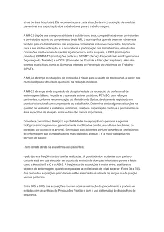 só os de área hospitalar). Ela recomenda para cada situação de risco a adoção de medidas
preventivas e a capacitação dos trabalhadores para o trabalho seguro.
A NR-32 dispõe que a responsabilidade é solidária (ou seja, compartilhada) entre contratantes
e contratados quanto ao cumprimento desta NR, o que significa que ela deve ser observada
também para os trabalhadores das empresas contratadas inclusive cooperados. Importante
para a sua efetiva aplicação, é a consciência e participação dos trabalhadores, através das
Comissões Institucionais de caráter legal e técnico, entre as quais, a CIPA (instituições
privadas); COMSAT’S (instituições públicas), SESMT (Serviço Especializado em Engenharia e
Segurança do Trabalho) e a CCIH (Comissão de Controle e Infecção Hospitalar), além dos
eventos específicos, como as Semanas Internas de Prevenção de Acidentes de Trabalho –
SIPAT’s.
A NR-32 abrange as situações de exposição à riscos para a saúde do profissional, à saber: dos
riscos biológicos; dos riscos químicos; da radiação ionizante.
A NR-32 abrange ainda a questão da obrigatoriedade da vacinação do profissional de
enfermagem (tétano, hepatite e o que mais estiver contido no PCMSO, com reforços
pertinentes, conforme recomendação do Ministério da Saúde, devidamente registrada em
prontuário funcional com comprovante ao trabalhador. Determina ainda algumas situações na
questão de vestuário e vestiários, refeitórios, resíduos, capacitação contínua e permanente na
área específica de atuação, entre outras não menos importantes.
Considera como Risco Biológico a probabilidade da exposição ocupacional a agentes
biológicos (microrganismos, geneticamente modificados ou não; as culturas de células; os
parasitas; as toxinas e os príons). Em relação aos acidentes pérfuro-cortantes os profissionais
de enfermagem são os trabalhadores mais expostos, porque: - é a maior categoria nos
serviços de saúde;
- tem contato direto na assistência aos pacientes;
- pelo tipo e a freqüência das tarefas realizadas. A gravidade dos acidentes com perfurocortante está em que ele pode ser a porta de entrada de doenças infecciosas graves e letais
como a Hepatite B e C e a AIDS. A freqüência de exposições é maior entre, auxiliares e
técnicos de enfermagem, quando comparados a profissionais de nível superior. Entre 30 a 35%
dos casos das exposições percutâneas estão associados à retirada de sangue ou de punção
venosa periférica.
Entre 60% e 80% das exposições ocorrem após a realização do procedimento e podem ser
evitadas com as práticas de Precauções Padrão e com o uso sistemático de dispositivos de
segurança.

 