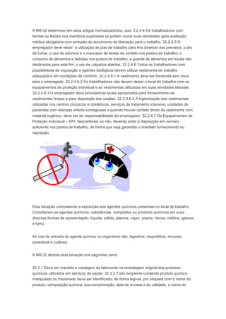 A NR-32 determina (em seus artigos normatizadores), que: 3.2.4.4 Os trabalhadores com
feridas ou lesões nos membros superiores só podem iniciar suas atividades após avaliação
médica obrigatória com emissão de documento de liberação para o trabalho. 32.2.4.5 O
empregador deve vedar: a utilização de pias de trabalho para fins diversos dos previstos; o ato
de fumar, o uso de adornos e o manuseio de lentes de contato nos postos de trabalho; o
consumo de alimentos e bebidas nos postos de trabalho; a guarda de alimentos em locais não
destinados para este fim; o uso de calçados abertos. 32.2.4.6 Todos os trabalhadores com
possibilidade de exposição a agentes biológicos devem utilizar vestimenta de trabalho
adequada e em condições de conforto. 32.2.4.6.1 A vestimenta deve ser fornecida sem ônus
para o empregado. 32.2.4.6.2 Os trabalhadores não devem deixar o local de trabalho com os
equipamentos de proteção individual e as vestimentas utilizadas em suas atividades laborais.
32.2.4.6.3 O empregador deve providenciar locais apropriados para fornecimento de
vestimentas limpas e para deposição das usadas. 32.2.4.6.4 A higienização das vestimentas
utilizadas nos centros cirúrgicos e obstétricos, serviços de tratamento intensivo, unidades de
pacientes com doenças infecto-contagiosas e quando houver contato direto da vestimenta com
material orgânico, deve ser de responsabilidade do empregador. 32.2.4.7 Os Equipamentos de
Proteção Individual – EPI, descartáveis ou não, deverão estar à disposição em número
suficiente nos postos de trabalho, de forma que seja garantido o imediato fornecimento ou
reposição.

Esta situação compreende a exposição aos agentes químicos presentes no local de trabalho.
Consideram-se agentes químicos, substâncias, compostos ou produtos químicos em suas
diversas formas de apresentação: líquida, sólida, plasma, vapor, poeira, névoa, neblina, gasosa
e fumo.
As vias de entrada do agente químico no organismo são: digestiva, respiratória, mucosa,
parenteral e cutânea.
A NR-32 aborda esta situação nos seguintes itens:
32.3.1 Deve ser mantida a rotulagem do fabricante na embalagem original dos produtos
químicos utilizados em serviços de saúde. 32.3.2 Todo recipiente contendo produto químico
manipulado ou fracionado deve ser identificado, de forma legível, por etiqueta com o nome do
produto, composição química, sua concentração, data de envase e de validade, e nome do

 