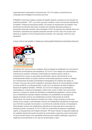 responsável pela manipulação ou fracionamento. 32.3.3 É vedado o procedimento de
reutilização das embalagens de produtos químicos.
ATENÇÃO: Comunique qualquer acidente de trabalho exigindo a abertura da comunicação de
acidente de trabalho – CAT - por menor que seja o acidente, mesmo não havendo afastamento
do trabalho. Pratique as precauções padrão, use sempre os equipamentos de proteção. Para
atendimento às doenças infecciosas ou lesões com secreção abundante pratique as
precauções adicionais indicadas, peça orientação a CCIH. As máscaras de proteção devem ser
individuais e específicas aos agentes presentes (consulte a CCIH). Exija uma só para você.
Descarte as agulhas e outros materiais pérfuro-cortantes, sem reencapar, dentro da caixa
apropriada.
O QUE A NR-32 DIZ SOBRE O TRABALHO COM QUIMIOTERÁPICOS ANTINEOPLÁSICOS?

No Capítulo dos riscos químicos o destaque está na proteção ao trabalhador que manuseia as
substâncias quimioterápicas anti-neoplásicas. 32.3.9.4.9.1 Com relação aos quimioterápicos,
entende-se por acidente: ambiental: contaminação do ambiente devido a saída do
medicamento do envase no qual esteja acondicionado, seja por derramamento ou por
aerodispersóides sólidos ou líquidos; pessoal: contaminação gerada por contato ou inalação
dos medicamentos da terapia quimioterápica antineoplásica em qualquer das etapas do
processo. Para que não ocorram acidentes é necessário observar as recomendações contidas
nos itens da NR-32 e na Resolução RDC no 220, de 21 de setembro de 2004 da Agência
Nacional de Vigilância Sanitária - ANVISA. 32.3.9.4.6 Com relação aos quimioterápicos
antineoplásicos, compete ao empregador: proibir fumar, comer ou beber, bem como portar
adornos ou maquiar-se; afastar das atividades as trabalhadoras gestantes e nutrizes; proibir
que os trabalhadores expostos realizem atividades com possibilidade de exposição aos
agentes ionizantes; fornecer aos trabalhadores avental confeccionado de material
impermeável, com frente resistente e fechado nas costas, manga comprida e punho justo,
quando do seu preparo e administração; fornecer aos trabalhadores dispositivos de segurança
que minimizem a geração de aerossóis e a ocorrência de acidentes durante a manipulação e
administração; fornecer aos trabalhadores dispositivos de segurança para a prevenção de
acidentes durante o transporte. 32.3.9.4.7 Além do cumprimento do disposto na legislação
vigente, os Equipamentos de Proteção Individual - EPI devem atender as seguintes exigências:
ser avaliados diariamente quanto ao estado de conservação e segurança; estar armazenados
em locais de fácil acesso e em quantidade suficiente para imediata substituição, segundo as
exigências do procedimento ou em caso de contaminação ou dano.

 
