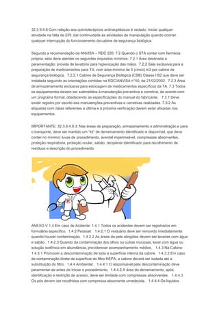 32.3.9.4.8 Com relação aos quimioterápicos antineoplásicos é vedado: iniciar qualquer
atividade na falta de EPI; dar continuidade às atividades de manipulação quando ocorrer
qualquer interrupção do funcionamento da cabine de segurança biológica.
Segundo a recomendação da ANVISA – RDC 220: 7.2 Quando o STA contar com farmácia
própria, esta deve atender os seguintes requisitos mínimos: 7.2.1 Área destinada a
paramentação: provida de lavatório para higienização das mãos. 7.2.2 Sala exclusiva para a
preparação de medicamentos para TA, com área mínima de 5 (cinco) m2 por cabine de
segurança biológica. 7.2.2.1 Cabine de Segurança Biológica (CSB) Classe I B2 que deve ser
instalada seguindo as orientações contidas na RDC/ANVISA n° 50, de 21/02/2002. 7.2.3 Área
de armazenamento exclusiva para estocagem de medicamentos específicos da TA. 7.3 Todos
os equipamentos devem ser submetidos à manutenção preventiva e corretiva, de acordo com
um programa formal, obedecendo as especificações do manual do fabricante. 7.3.1 Deve
existir registro por escrito das manutenções preventivas e corretivas realizadas. 7.3.2 As
etiquetas com datas referentes a última e à próxima verificação devem estar afixadas nos
equipamentos.
IMPORTANTE: 32.3.9.4.9.3: Nas áreas de preparação, armazenamento e administração e para
o transporte, deve ser mantido um “kit” de derramamento identificado e disponível, que deve
conter no mínimo: luvas de procedimento, avental impermeável, compressas absorventes,
proteção respiratória, proteção ocular, sabão, recipiente identificado para recolhimento de
resíduos e descrição do procedimento.

ANEXO V 1.4 Em caso de Acidente: 1.4.1 Todos os acidentes devem ser registrados em
formulário específico. 1.4.2 Pessoal: 1.4.2.1 O vestuário deve ser removido imediatamente
quando houver contaminação. 1.4.2.2 As áreas da pele atingidas devem ser lavadas com água
e sabão. 1.4.2.3 Quando da contaminação dos olhos ou outras mucosas, lavar com água ou
solução isotônica em abundância, providenciar acompanhamento médico. 1.4.3 Na Cabine:
1.4.3.1 Promover a descontaminação de toda a superfície interna da cabine. 1.4.3.2 Em caso
de contaminação direta da superfície do filtro HEPA, a cabine deverá ser isolada até a
substituição do filtro. 1.4.4 Ambiental: 1.4.4.1 O responsável pela descontaminação deve
paramentar-se antes de iniciar o procedimento. 1.4.4.2 A área do derramamento, após
identificação e restrição de acesso, deve ser limitada com compressas absorventes. 1.4.4.3
Os pós devem ser recolhidos com compressa absorvente umedecida. 1.4.4.4 Os líquidos

 