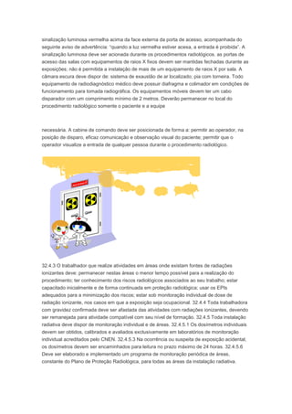 sinalização luminosa vermelha acima da face externa da porta de acesso, acompanhada do
seguinte aviso de advertência: “quando a luz vermelha estiver acesa, a entrada é proibida”. A
sinalização luminosa deve ser acionada durante os procedimentos radiológicos. as portas de
acesso das salas com equipamentos de raios X fixos devem ser mantidas fechadas durante as
exposições; não é permitida a instalação de mais de um equipamento de raios X por sala. A
câmara escura deve dispor de: sistema de exaustão de ar localizado; pia com torneira. Todo
equipamento de radiodiagnóstico médico deve possuir diafragma e colimador em condições de
funcionamento para tomada radiográfica. Os equipamentos móveis devem ter um cabo
disparador com um comprimento mínimo de 2 metros. Deverão permanecer no local do
procedimento radiológico somente o paciente e a equipe

necessária. A cabine de comando deve ser posicionada de forma a: permitir ao operador, na
posição de disparo, eficaz comunicação e observação visual do paciente; permitir que o
operador visualize a entrada de qualquer pessoa durante o procedimento radiológico.

32.4.3 O trabalhador que realize atividades em áreas onde existam fontes de radiações
ionizantes deve: permanecer nestas áreas o menor tempo possível para a realização do
procedimento; ter conhecimento dos riscos radiológicos associados ao seu trabalho; estar
capacitado inicialmente e de forma continuada em proteção radiológica; usar os EPIs
adequados para a minimização dos riscos; estar sob monitoração individual de dose de
radiação ionizante, nos casos em que a exposição seja ocupacional. 32.4.4 Toda trabalhadora
com gravidez confirmada deve ser afastada das atividades com radiações ionizantes, devendo
ser remanejada para atividade compatível com seu nível de formação. 32.4.5 Toda instalação
radiativa deve dispor de monitoração individual e de áreas. 32.4.5.1 Os dosímetros individuais
devem ser obtidos, calibrados e avaliados exclusivamente em laboratórios de monitoração
individual acreditados pelo CNEN. 32.4.5.3 Na ocorrência ou suspeita de exposição acidental,
os dosímetros devem ser encaminhados para leitura no prazo máximo de 24 horas. 32.4.5.6
Deve ser elaborado e implementado um programa de monitoração periódica de áreas,
constante do Plano de Proteção Radiológica, para todas as áreas da instalação radiativa.

 