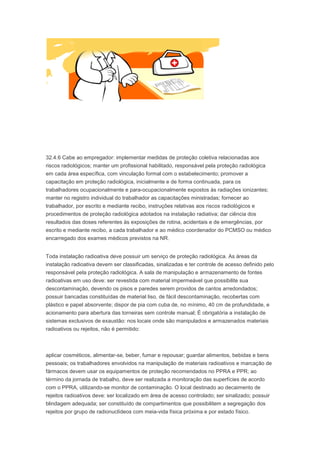 32.4.6 Cabe ao empregador: implementar medidas de proteção coletiva relacionadas aos
riscos radiológicos; manter um profissional habilitado, responsável pela proteção radiológica
em cada área específica, com vinculação formal com o estabelecimento; promover a
capacitação em proteção radiológica, inicialmente e de forma continuada, para os
trabalhadores ocupacionalmente e para-ocupacionalmente expostos às radiações ionizantes;
manter no registro individual do trabalhador as capacitações ministradas; fornecer ao
trabalhador, por escrito e mediante recibo, instruções relativas aos riscos radiológicos e
procedimentos de proteção radiológica adotados na instalação radiativa; dar ciência dos
resultados das doses referentes às exposições de rotina, acidentais e de emergências, por
escrito e mediante recibo, a cada trabalhador e ao médico coordenador do PCMSO ou médico
encarregado dos exames médicos previstos na NR.
Toda instalação radioativa deve possuir um serviço de proteção radiológica. As áreas da
instalação radioativa devem ser classificadas, sinalizadas e ter controle de acesso definido pelo
responsável pela proteção radiológica. A sala de manipulação e armazenamento de fontes
radioativas em uso deve: ser revestida com material impermeável que possibilite sua
descontaminação, devendo os pisos e paredes serem providos de cantos arredondados;
possuir bancadas constituídas de material liso, de fácil descontaminação, recobertas com
plástico e papel absorvente; dispor de pia com cuba de, no mínimo, 40 cm de profundidade, e
acionamento para abertura das torneiras sem controle manual; É obrigatória a instalação de
sistemas exclusivos de exaustão: nos locais onde são manipulados e armazenados materiais
radioativos ou rejeitos, não é permitido:

aplicar cosméticos, alimentar-se, beber, fumar e repousar; guardar alimentos, bebidas e bens
pessoais; os trabalhadores envolvidos na manipulação de materiais radioativos e marcação de
fármacos devem usar os equipamentos de proteção recomendados no PPRA e PPR; ao
término da jornada de trabalho, deve ser realizada a monitoração das superfícies de acordo
com o PPRA, utilizando-se monitor de contaminação. O local destinado ao decaimento de
rejeitos radioativos deve: ser localizado em área de acesso controlado; ser sinalizado; possuir
blindagem adequada; ser constituído de compartimentos que possibilitem a segregação dos
rejeitos por grupo de radionuclídeos com meia-vida física próxima e por estado físico.

 