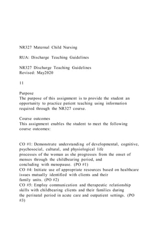 NR327 Maternal Child Nursing
RUA: Discharge Teaching Guidelines
NR327 Discharge Teaching Guidelines
Revised: May2020
11
Purpose
The purpose of this assignment is to provide the student an
opportunity to practice patient teaching using information
required through the NR327 course.
Course outcomes
This assignment enables the student to meet the following
course outcomes:
CO #1: Demonstrate understanding of developmental, cognitive,
psychosocial, cultural, and physiological life
processes of the woman as she progresses from the onset of
menses through the childbearing period, and
concluding with menopause. (PO #1)
CO #4: Initiate use of appropriate resources based on healthcare
issues mutually identified with clients and their
family units. (PO #2)
CO #5: Employ communication and therapeutic relationship
skills with childbearing clients and their families during
the perinatal period in acute care and outpatient settings. (PO
#3)
 