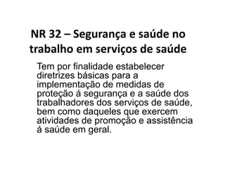 NR 32 – Segurança e saúde no
trabalho em serviços de saúde
Tem por finalidade estabelecer
diretrizes básicas para a
implementação de medidas de
proteção á segurança e a saúde dos
trabalhadores dos serviços de saúde,
bem como daqueles que exercem
atividades de promoção e assistência
á saúde em geral.
 