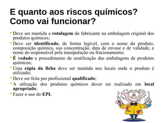 E quanto aos riscos químicos?
Como vai funcionar?
 Deve ser mantida a rotulagem do fabricante na embalagem original dos
produtos químicos;
 Deve ser identificado, de forma legível, com o nome do produto,
composição química, sua concentração, data de envase e de validade, e
nome do responsável pela manipulação ou fracionamento;
 É vedado o procedimento de reutilização das embalagens de produtos
químicos;
 Uma cópia da ficha deve ser mantida nos locais onde o produto é
utilizado;
 Deve ser feita por profissional qualificado;
 A utlização dos produtos químicos dever ser realizado em local
apropriado;
 Fazer o uso do EPI.
 