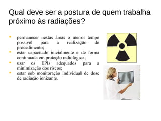 Qual deve ser a postura de quem trabalha
próximo às radiações?
 permanecer nestas áreas o menor tempo
possível para a realização do
procedimento;
 estar capacitado inicialmente e de forma
continuada em proteção radiológica;
 usar os EPIs adequados para a
minimização dos riscos;
 estar sob monitoração individual de dose
de radiação ionizante.
 