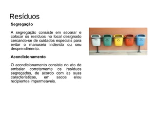 Resíduos
Segregação
A segregação consiste em separar e
colocar os resíduos no local designado
cercando-se de cuidados especiais para
evitar o manuseio indevido ou seu
desprendimento.
Acondicionamento
O acondicionamento consiste no ato de
embalar corretamente os resíduos
segregados, de acordo com as suas
características, em sacos e/ou
recipientes impermeáveis.
 