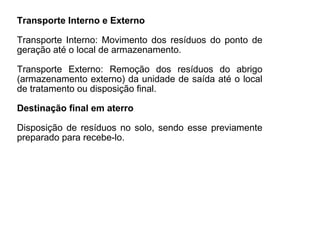 Transporte Interno e Externo
Transporte Interno: Movimento dos resíduos do ponto de
geração até o local de armazenamento.
Transporte Externo: Remoção dos resíduos do abrigo
(armazenamento externo) da unidade de saída até o local
de tratamento ou disposição final.
Destinação final em aterro
Disposição de resíduos no solo, sendo esse previamente
preparado para recebe-lo.
 