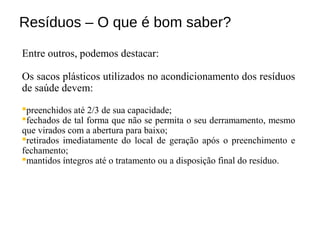 Resíduos – O que é bom saber?
Entre outros, podemos destacar:
Os sacos plásticos utilizados no acondicionamento dos resíduos
de saúde devem:
preenchidos até 2/3 de sua capacidade;
fechados de tal forma que não se permita o seu derramamento, mesmo
que virados com a abertura para baixo;
retirados imediatamente do local de geração após o preenchimento e
fechamento;
mantidos íntegros até o tratamento ou a disposição final do resíduo.
 