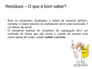 Resíduos – O que é bom saber?
 Para os recipientes destinados a coleta de material pérfuro-
cortante, o limite máximo de enchimento deve estar localizado 5
cm abaixo do bocal.
 O transporte manual do recipiente de segregação deve ser
realizado de forma que não exista o contato do mesmo com
outras partes do corpo, sendo vedado o arrasto.
 