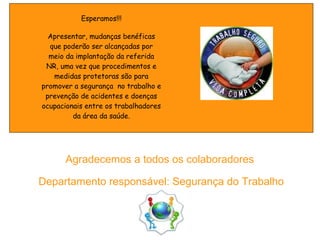 Agradecemos a todos os colaboradores
Departamento responsável: Segurança do Trabalho
Esperamos!!!
Apresentar, mudanças benéficas
que poderão ser alcançadas por
meio da implantação da referida
NR, uma vez que procedimentos e
medidas protetoras são para
promover a segurança no trabalho e
prevenção de acidentes e doenças
ocupacionais entre os trabalhadores
da área da saúde.
 
