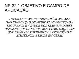 NR 32.1 OBJETIVO E CAMPO DE
APLICAÇÃO
ESTABELECE AS DIRETRIZES BÁSICAS PARA
IMPLEMENTAÇÃO DE MEDIDAS DE PROTEÇÃO À
SEGURANÇA E À SAÚDE DOS TRABALHADORES
DOS SERVIÇOS DE SAÚDE, BEM COMO DAQUELES
QUE EXERCEM ATIVIDADES DE PROMOÇÃO E
ASSISTÊNCIA À SAÚDE EM GERAL
 