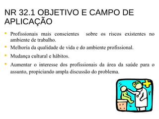 NR 32.1 OBJETIVO E CAMPO DE
APLICAÇÃO
 Profissionais mais conscientes sobre os riscos existentes no
ambiente de trabalho.
 Melhoria da qualidade de vida e do ambiente profissional.
 Mudança cultural e hábitos.
 Aumentar o interesse dos profissionais da área da saúde para o
assunto, propiciando ampla discussão do problema.
 