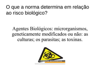 O que a norma determina em relação
ao risco biológico?
Agentes Biológicos: microrganismos,
geneticamente modificados ou não: as
culturas; os parasitas; as toxinas.
 