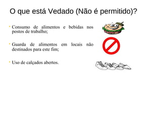 O que está Vedado (Não é permitido)?
 Consumo de alimentos e bebidas nos
postos de trabalho;
 Guarda de alimentos em locais não
destinados para este fim;
 Uso de calçados abertos.
 