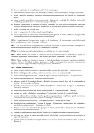 d) prever a implantação de travas, bloqueios, alívio, lacre e etiquetagem;
e)   implementar medidas necessárias para eliminação ou controle dos riscos atmosféricos em espaços confinados;
f)   avaliar a atmosfera nos espaços confinados, antes da entrada de trabalhadores, para verificar se o seu interior é
     seguro;
g) manter condições atmosféricas aceitáveis na entrada e durante toda a realização dos trabalhos, monitorando,
   ventilando, purgando, lavando ou inertizando o espaço confinado;
h) monitorar continuamente a atmosfera nos espaços confinados nas áreas onde os trabalhadores autorizados
   estiverem desempenhando as suas tarefas, para verificar se as condições de acesso e permanência são seguras;
i)   proibir a ventilação com oxigênio puro;
j)   testar os equipamentos de medição antes de cada utilização; e
k) utilizar equipamento de leitura direta, intrinsecamente seguro, provido de alarme, calibrado e protegido contra
   emissões eletromagnéticas ou interferências de radiofreqüência.

33.3.2.1 Os equipamentos fixos e portáteis, inclusive os de comunicação e de movimentação vertical e horizontal,
devem ser adequados aos riscos dos espaços confinados;

33.3.2.2 Em áreas classificadas os equipamentos devem estar certificados ou possuir documento contemplado no
âmbito do Sistema Brasileiro de Avaliação da Conformidade - INMETRO.

33.3.2.3 As avaliações atmosféricas iniciais devem ser realizadas fora do espaço confinado.

33.3.2.4 Adotar medidas para eliminar ou controlar os riscos de incêndio ou explosão em trabalhos a quente, tais
como solda, aquecimento, esmerilhamento, corte ou outros que liberem chama aberta, faíscas ou calor.

33.3.2.5 Adotar medidas para eliminar ou controlar os riscos de inundação, soterramento, engolfamento, incêndio,
choques elétricos, eletricidade estática, queimaduras, quedas, escorregamentos, impactos, esmagamentos,
amputações e outros que possam afetar a segurança e saúde dos trabalhadores.

33.3.3 Medidas administrativas:
a)   manter cadastro atualizado de todos os espaços confinados, inclusive dos desativados, e respectivos riscos;
b) definir medidas para isolar, sinalizar, controlar ou eliminar os riscos do espaço confinado;
c)   manter sinalização permanente junto à entrada do espaço confinado, conforme o Anexo I da presente norma;
d) implementar procedimento para trabalho em espaço confinado;
e)   adaptar o modelo de Permissão de Entrada e Trabalho, previsto no Anexo II desta NR, às peculiaridades da
     empresa e dos seus espaços confinados;
f)   preencher, assinar e datar, em três vias, a Permissão de Entrada e Trabalho antes do ingresso de trabalhadores
     em espaços confinados;
g) possuir um sistema de controle que permita a rastreabilidade da Permissão de Entrada e Trabalho;
h) entregar para um dos trabalhadores autorizados e ao Vigia cópia da Permissão de Entrada e Trabalho;
i)   encerrar a Permissão de Entrada e Trabalho quando as operações forem completadas, quando ocorrer uma
     condição não prevista ou quando houver pausa ou interrupção dos trabalhos;
j)   manter arquivados os procedimentos e Permissões de Entrada e Trabalho por cinco anos;
k) disponibilizar os procedimentos e Permissão de Entrada e Trabalho para o conhecimento dos trabalhadores
   autorizados, seus representantes e fiscalização do trabalho;
l)   designar as pessoas que participarão das operações de entrada, identificando os deveres de cada trabalhador e
     providenciando a capacitação requerida;
m) estabelecer procedimentos de supervisão dos trabalhos no exterior e no interior dos espaços confinados;
n) assegurar que o acesso ao espaço confinado somente seja iniciado com acompanhamento e autorização de
   supervisão capacitada;
o) garantir que todos os trabalhadores sejam informados dos riscos e medidas de controle existentes no local de
   trabalho; e
 