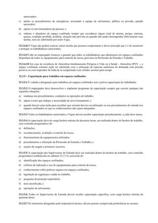 autorizados;
c)   adotar os procedimentos de emergência, acionando a equipe de salvamento, pública ou privada, quando
     necessário;
d) operar os movimentadores de pessoas; e
e)   ordenar o abandono do espaço confinado sempre que reconhecer algum sinal de alarme, perigo, sintoma,
     queixa, condição proibida, acidente, situação não prevista ou quando não puder desempenhar efetivamente suas
     tarefas, nem ser substituído por outro Vigia.

33.3.4.8 O Vigia não poderá realizar outras tarefas que possam comprometer o dever principal que é o de monitorar
e proteger os trabalhadores autorizados;

33.3.4.9 Cabe ao empregador fornecer e garantir que todos os trabalhadores que adentrarem em espaços confinados
disponham de todos os equipamentos para controle de riscos, previstos na Permissão de Entrada e Trabalho.

33.3.4.10 Em caso de existência de Atmosfera Imediatamente Perigosa à Vida ou à Saúde - Atmosfera IPVS –, o
espaço confinado somente pode ser adentrado com a utilização de máscara autônoma de demanda com pressão
positiva ou com respirador de linha de ar comprimido com cilindro auxiliar para escape.

33.3.5 – Capacitação para trabalhos em espaços confinados

33.3.5.1 É vedada a designação para trabalhos em espaços confinados sem a prévia capacitação do trabalhador.

33.3.5.2 O empregador deve desenvolver e implantar programas de capacitação sempre que ocorrer qualquer das
seguintes situações:
a)   mudança nos procedimentos, condições ou operações de trabalho;
b) algum evento que indique a necessidade de novo treinamento; e
c)   quando houver uma razão para acreditar que existam desvios na utilização ou nos procedimentos de entrada nos
     espaços confinados ou que os conhecimentos não sejam adequados.

33.3.5.3 Todos os trabalhadores autorizados e Vigias devem receber capacitação periodicamente, a cada doze meses.

33.3.5.4 A capacitação deve ter carga horária mínima de dezesseis horas, ser realizada dentro do horário de trabalho,
com conteúdo programático de:
a)   definições;
b) reconhecimento, avaliação e controle de riscos;
c)   funcionamento de equipamentos utilizados;
d) procedimentos e utilização da Permissão de Entrada e Trabalho; e
e)   noções de resgate e primeiros socorros.

33.3.5.5 A capacitação dos Supervisores de Entrada deve ser realizada dentro do horário de trabalho, com conteúdo
programático estabelecido no subitem 33.3.5.4, acrescido de:
a)   identificação dos espaços confinados;
b) critérios de indicação e uso de equipamentos para controle de riscos;
c)   conhecimentos sobre práticas seguras em espaços confinados;
d) legislação de segurança e saúde no trabalho;
e)   programa de proteção respiratória;
f)   área classificada; e
g) operações de salvamento.

33.3.5.6 Todos os Supervisores de Entrada devem receber capacitação específica, com carga horária mínima de
quarenta horas.

33.3.5.7 Os instrutores designados pelo responsável técnico, devem possuir comprovada proficiência no assunto.
 