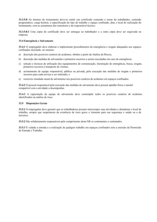 33.3.5.8 Ao término do treinamento deve-se emitir um certificado contendo o nome do trabalhador, conteúdo
programático, carga horária, a especificação do tipo de trabalho e espaço confinado, data e local de realização do
treinamento, com as assinaturas dos instrutores e do responsável técnico.

33.3.5.8.1 Uma cópia do certificado deve ser entregue ao trabalhador e a outra cópia deve ser arquivada na
empresa.

33.4 Emergência e Salvamento

33.4.1 O empregador deve elaborar e implementar procedimentos de emergência e resgate adequados aos espaços
confinados incluindo, no mínimo:
a)     descrição dos possíveis cenários de acidentes, obtidos a partir da Análise de Riscos;
b) descrição das medidas de salvamento e primeiros socorros a serem executadas em caso de emergência;
c)     seleção e técnicas de utilização dos equipamentos de comunicação, iluminação de emergência, busca, resgate,
       primeiros socorros e transporte de vítimas;
d) acionamento de equipe responsável, pública ou privada, pela execução das medidas de resgate e primeiros
   socorros para cada serviço a ser realizado; e
e)     exercício simulado anual de salvamento nos possíveis cenários de acidentes em espaços confinados.

33.4.2 O pessoal responsável pela execução das medidas de salvamento deve possuir aptidão física e mental
compatível com a atividade a desempenhar.

33.4.3 A capacitação da equipe de salvamento deve contemplar todos os possíveis cenários de acidentes
identificados na análise de risco.

33.5     Disposições Gerais

33.5.1 O empregador deve garantir que os trabalhadores possam interromper suas atividades e abandonar o local de
trabalho, sempre que suspeitarem da existência de risco grave e iminente para sua segurança e saúde ou a de
terceiros.

33.5.2 São solidariamente responsáveis pelo cumprimento desta NR os contratantes e contratados.

33.5.3 É vedada a entrada e a realização de qualquer trabalho em espaços confinados sem a emissão da Permissão
de Entrada e Trabalho.
 