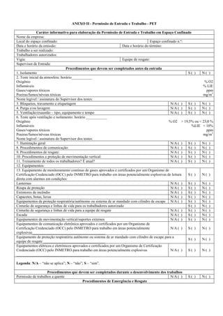 ANEXO II - Permissão de Entrada e Trabalho - PET

              Caráter informativo para elaboração da Permissão de Entrada e Trabalho em Espaço Confinado
Nome da empresa:
Local do espaço confinado:                                                              Espaço confinado n.º:
Data e horário da emissão:                                            Data e horário do término:
Trabalho a ser realizado:
Trabalhadores autorizados:
Vigia:                                                                Equipe de resgate:
Supervisor de Entrada:
                                  Procedimentos que devem ser completados antes da entrada
1. Isolamento                                                                                                 S( )   N( )
2. Teste inicial da atmosfera: horário___________
Oxigênio                                                                                                              % O2
Inflamáveis                                                                                                          % LIE
Gases/vapores tóxicos                                                                                                  ppm
Poeiras/fumos/névoas tóxicas                                                                                         mg/m3
Nome legível / assinatura do Supervisor dos testes:
3. Bloqueios, travamento e etiquetagem                                                               N/A ( )  S( )   N( )
4. Purga e/ou lavagem                                                                                N/A ( )  S( )   N( )
5. Ventilação/exaustão – tipo, equipamento e tempo                                                   N/A ( )  S( )   N( )
6. Teste após ventilação e isolamento: horário ___________
Oxigênio                                                                                           % O2 > 19,5% ou < 23,0 %
Inflamáveis                                                                                                    %LIE < 10%
Gases/vapores tóxicos                                                                                                  ppm
Poeiras/fumos/névoas tóxicas                                                                                         mg/m3
Nome legível / assinatura do Supervisor dos testes:
7. Iluminação geral                                                                                  N/A ( )  S( )   N( )
8. Procedimentos de comunicação:                                                                     N/A ( )  S( )   N( )
9. Procedimentos de resgate:                                                                         N/A ( )  S( )   N( )
10. Procedimentos e proteção de movimentação vertical:                                               N/A ( )  S( )   N( )
11. Treinamento de todos os trabalhadores? É atual?                                                  N/A ( )  S( )   N( )
12. Equipamentos:
13. Equipamento de monitoramento contínuo de gases aprovados e certificados por um Organismo de
Certificação Credenciado (OCC) pelo INMETRO para trabalho em áreas potencialmente explosivas de leitura       S( )   N( )
direta com alarmes em condições:
Lanternas                                                                                            N/A ( )  S( )   N( )
Roupa de proteção                                                                                    N/A ( )  S( )   N( )
Extintores de incêndio                                                                               N/A ( )  S( )   N( )
Capacetes, botas, luvas                                                                              N/A ( )  S( )   N( )
Equipamentos de proteção respiratória/autônomo ou sistema de ar mandado com cilindro de escape N/A ( )        S( )   N( )
Cinturão de segurança e linhas de vida para os trabalhadores autorizado                                       S( )   N( )
Cinturão de segurança e linhas de vida para a equipe de resgate                                      N/A ( )  S( )   N( )
Escada                                                                                               N/A ( )  S( )   N( )
Equipamentos de movimentação vertical/suportes externos                                              N/A ( )  S( )   N( )
Equipamentos de comunicação eletrônica aprovados e certificados por um Organismo de
Certificação Credenciado (OCC) pelo INMETRO para trabalho em áreas potencialmente                    N/A ( )  S( )   N( )
explosivas_______________________________________
Equipamento de proteção respiratória autônomo ou sistema de ar mandado com cilindro de escape para a
                                                                                                              S( )   N( )
equipe de resgate _________________________________
Equipamentos elétricos e eletrônicos aprovados e certificados por um Organismo de Certificação
Credenciado (OCC) pelo INMETRO para trabalho em áreas potencialmente explosivas                      N/A ( )  S( )   N( )
_______________________________________

Legenda: N/A – “não se aplica”; N – “não”; S – “sim”.

                    Procedimentos que devem ser completados durante o desenvolvimento dos trabalhos
Permissão de trabalhos a quente                                                             N/A ( )        S( )     N( )
                                        Procedimentos de Emergência e Resgate
 