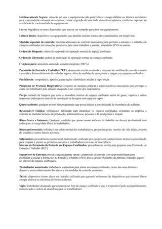 Intrinsecamente Seguro: situação em que o equipamento não pode liberar energia elétrica ou térmica suficientes
para, em condições normais ou anormais, causar a ignição de uma dada atmosfera explosiva, conforme expresso no
certificado de conformidade do equipamento.

Lacre: braçadeira ou outro dispositivo que precise ser rompido para abrir um equipamento.

Leitura direta: dispositivo ou equipamento que permite realizar leituras de contaminantes em tempo real.

Medidas especiais de controle: medidas adicionais de controle necessárias para permitir a entrada e o trabalho em
espaços confinados em situações peculiares, tais como trabalhos a quente, atmosferas IPVS ou outras.

Ordem de Bloqueio: ordem de suspensão de operação normal do espaço confinado.

Ordem de Liberação: ordem de reativação de operação normal do espaço confinado.

Oxigênio puro: atmosfera contendo somente oxigênio (100 %).

Permissão de Entrada e Trabalho (PET): documento escrito contendo o conjunto de medidas de controle visando
à entrada e desenvolvimento de trabalho seguro, além de medidas de emergência e resgate em espaços confinados.

Proficiência: competência, aptidão, capacitação e habilidade aliadas à experiência.

Programa de Proteção Respiratória: conjunto de medidas práticas e administrativas necessárias para proteger a
saúde do trabalhador pela seleção adequada e uso correto dos respiradores.

Purga: método de limpeza que torna a atmosfera interior do espaço confinado isenta de gases, vapores e outras
impurezas indesejáveis através de ventilação ou lavagem com água ou vapor.

Quase-acidente: qualquer evento não programado que possa indicar a possibilidade de ocorrência de acidente.

Responsável Técnico: profissional habilitado para identificar os espaços confinados existentes na empresa e
elaborar as medidas técnicas de prevenção, administrativas, pessoais e de emergência e resgate.

Risco Grave e Iminente: Qualquer condição que possa causar acidente de trabalho ou doença profissional com
lesão grave à integridade física do trabalhador.

Riscos psicossociais: influência na saúde mental dos trabalhadores, provocada pelas tensões da vida diária, pressão
do trabalho e outros fatores adversos.

Salvamento: procedimento operacional padronizado, realizado por equipe com conhecimento técnico especializado,
para resgatar e prestar os primeiros socorros a trabalhadores em caso de emergência.
Sistema de Permissão de Entrada em Espaços Confinados: procedimento escrito para preparar uma Permissão de
Entrada e Trabalho (PET).

Supervisor de Entrada: pessoa capacitada para operar a permissão de entrada com responsabilidade para
preencher e assinar a Permissão de Entrada e Trabalho (PET) para o desenvolvimento de entrada e trabalho seguro
no interior de espaços confinados.

Trabalhador autorizado: trabalhador capacitado para entrar no espaço confinado, ciente dos seus direitos e
deveres e com conhecimento dos riscos e das medidas de controle existentes.

Trava: dispositivo (como chave ou cadeado) utilizado para garantir isolamento de dispositivos que possam liberar
energia elétrica ou mecânica de forma acidental.

Vigia: trabalhador designado para permanecer fora do espaço confinado e que é responsável pelo acompanhamento,
comunicação e ordem de abandono para os trabalhadores.
 